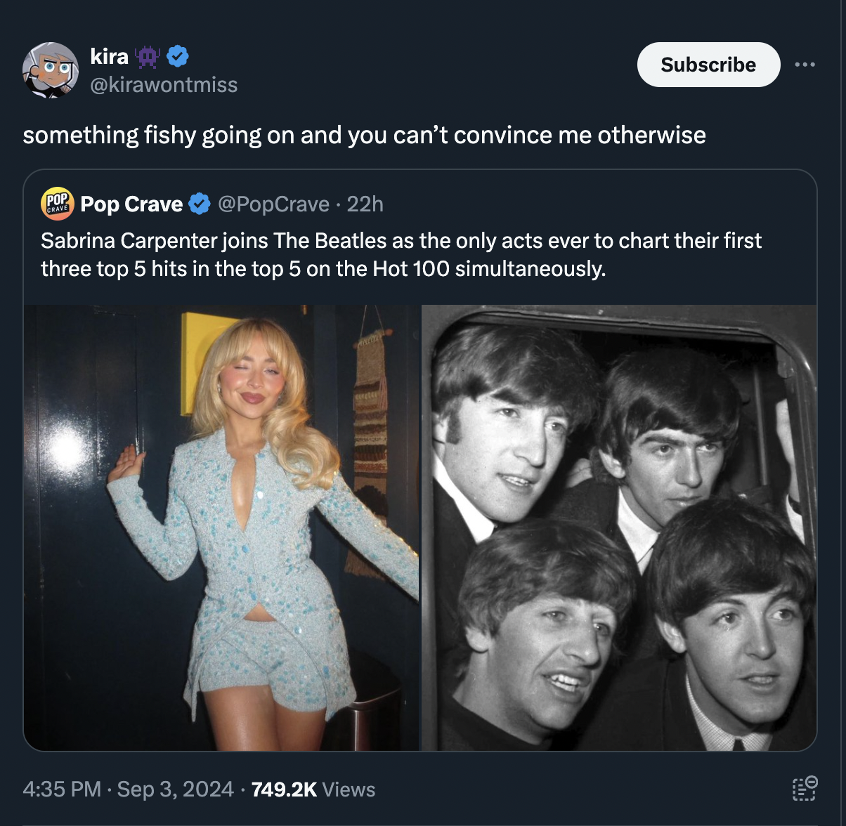 The Beatles - kira Subscribe something fishy going on and you can't convince me otherwise Pop Crave 22h Sabrina Carpenter joins The Beatles as the only acts ever to chart their first three top 5 hits in the top 5 on the Hot 100 simultaneously. Views